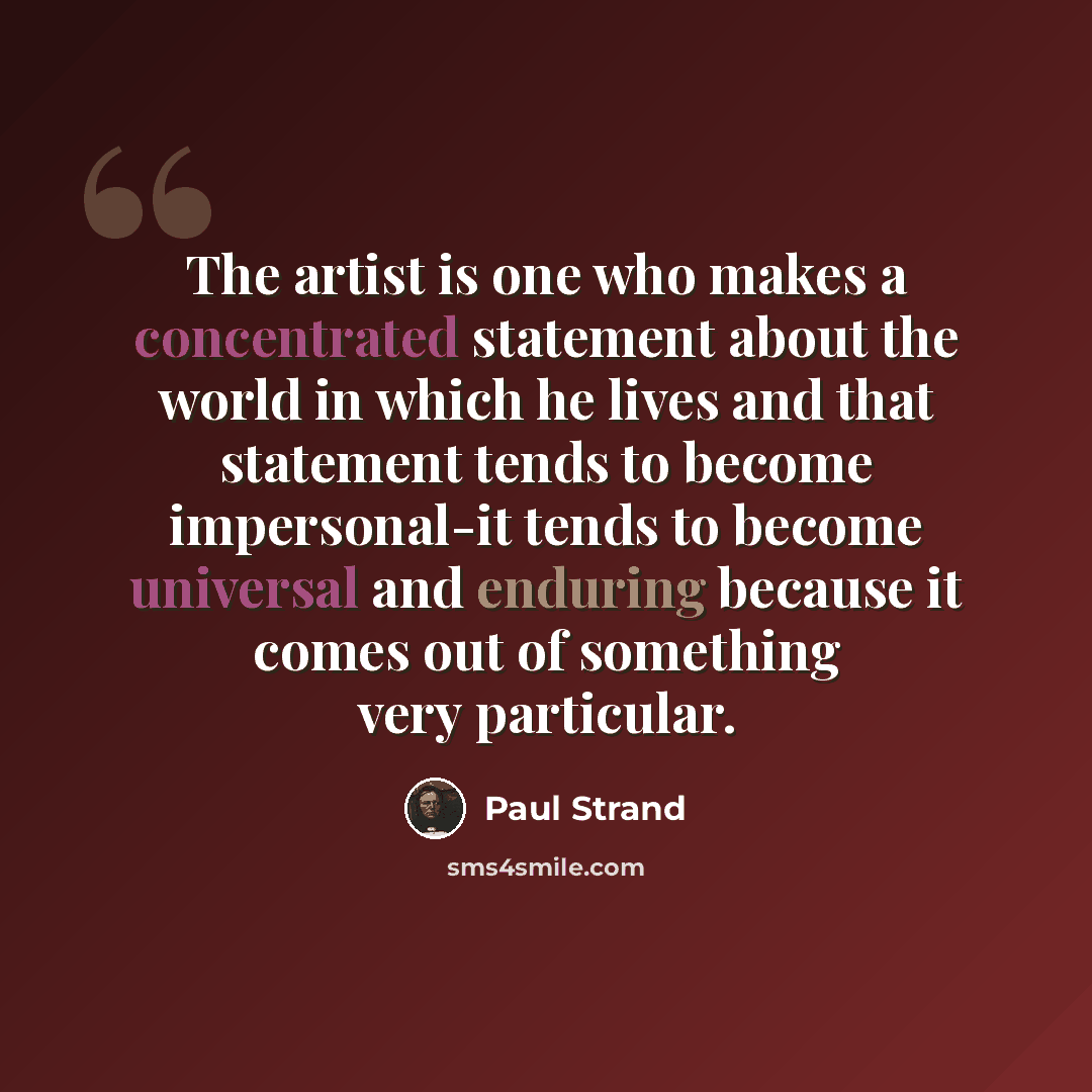 “The artist is one who makes a concentrated statement about the world in which he lives and that statement tends to become impersonal-it tends to become universal and enduring because it comes out of something very particular.” quote by Paul Strand