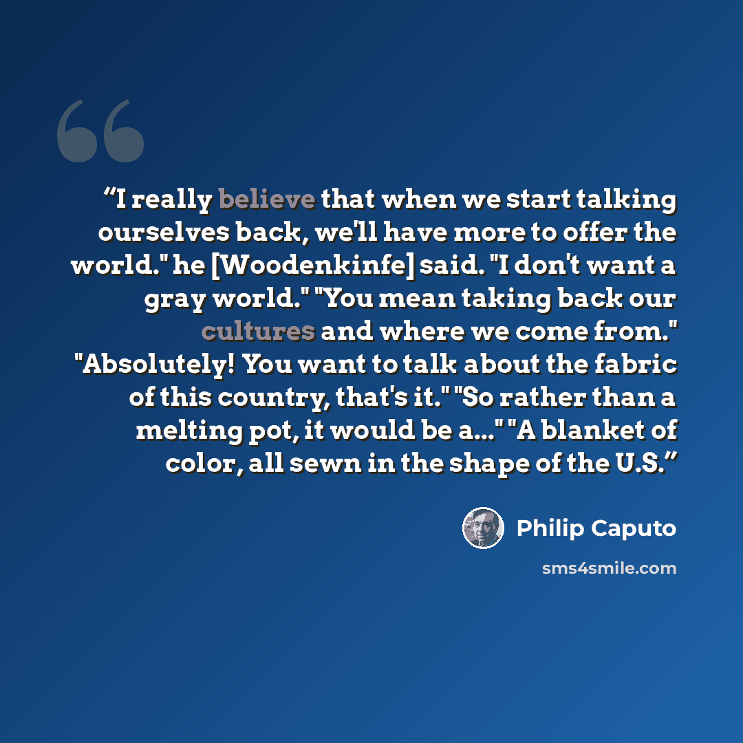 “I really believe that when we start talking ourselves back, we'll have more to offer the world." he [Woodenkinfe] said. "I don't want a gray world." "You mean taking back our cultures and where we come from." "Absolutely! You want to talk about the fabric of this country, that's it." "So rather…” quote by Philip Caputo