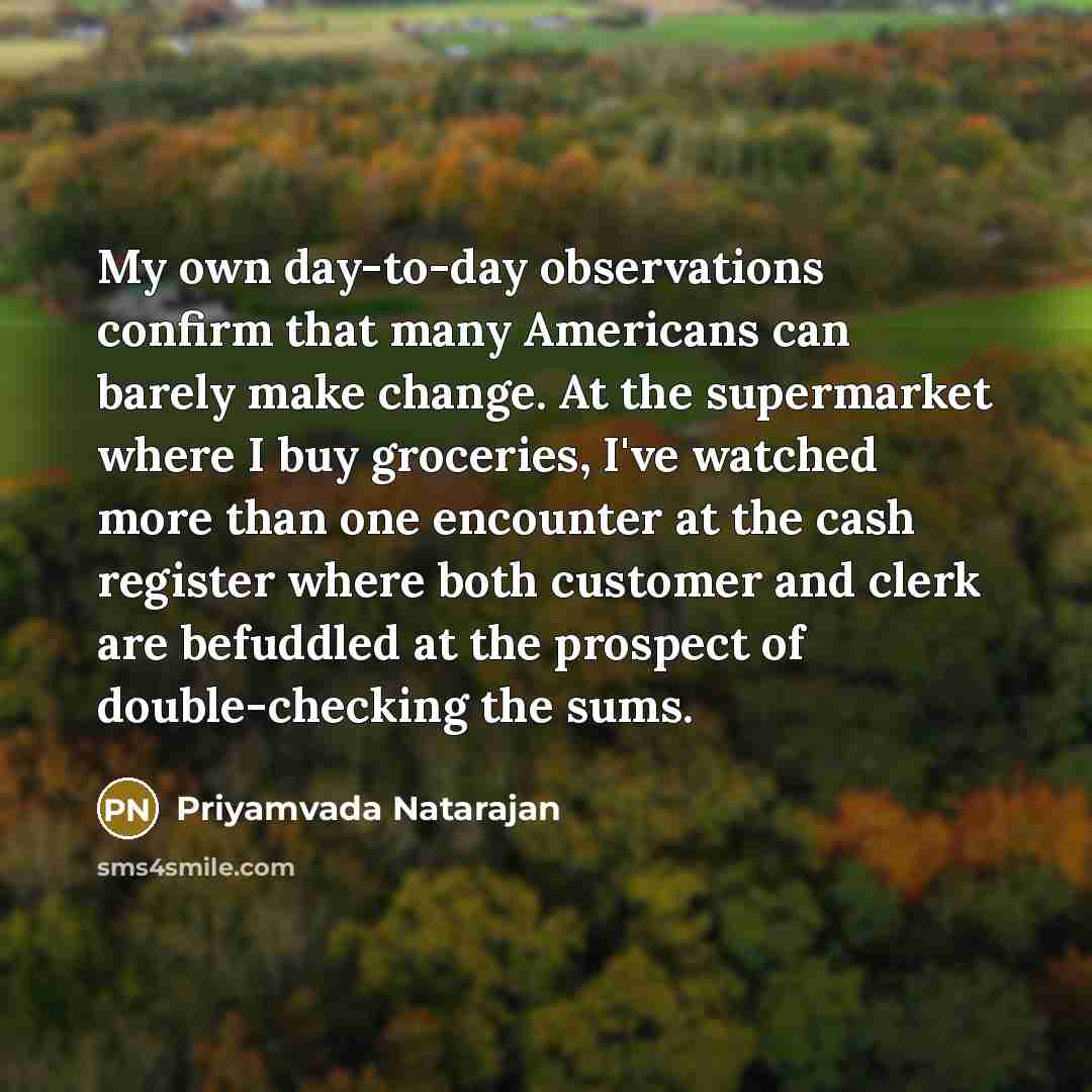 “My own day-to-day observations confirm that many Americans can barely make change. At the supermarket where I buy groceries, I've watched more than one encounter at the cash register where both customer and clerk are befuddled at the prospect of double-checking the sums.” quote by Priyamvada Natarajan