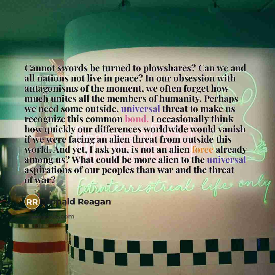 “Cannot swords be turned to plowshares? Can we and all nations not live in peace? In our obsession with antagonisms of the moment, we often forget how much unites all the members of humanity. Perhaps we need some outside, universal threat to make us recognize this common bond. I occasionally think…” quote by Ronald Reagan