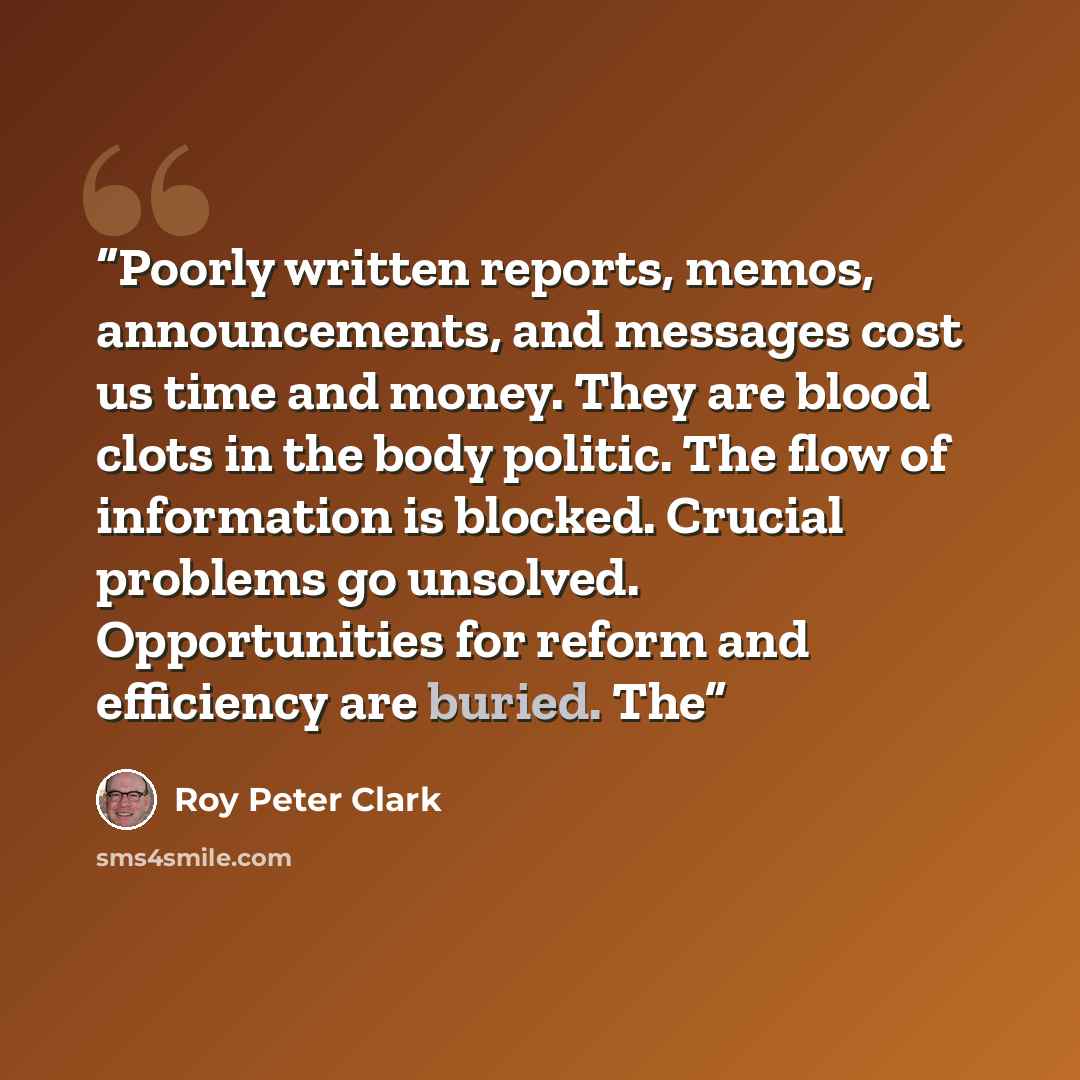 “Poorly written reports, memos, announcements, and messages cost us time and money. They are blood clots in the body politic. The flow of information is blocked. Crucial problems go unsolved. Opportunities for reform and efficiency are buried. The” quote by Roy Peter Clark