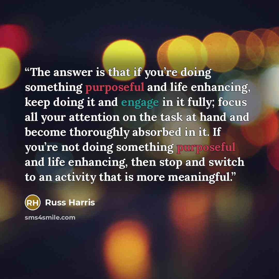 “The answer is that if you’re doing something purposeful and life enhancing, keep doing it and engage in it fully; focus all your attention on the task at hand and become thoroughly absorbed in it. If you’re not doing something purposeful and life enhancing, then stop and switch to an activity that…” quote by Russ Harris