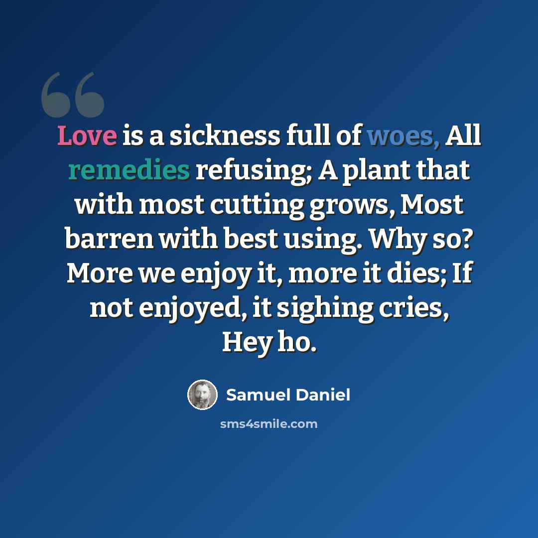 “Love is a sickness full of woes, All remedies refusing; A plant that with most cutting grows, Most barren with best using. Why so? More we enjoy it, more it dies; If not enjoyed, it sighing cries, Hey ho.” quote by Samuel Daniel