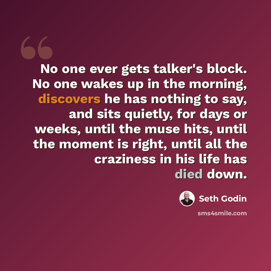 “No one ever gets talker's block. No one wakes up in the morning, discovers he has nothing to say, and sits quietly, for days or weeks, until the muse hits, until the moment is right, until all the craziness in his life has died down.” quote by Seth Godin