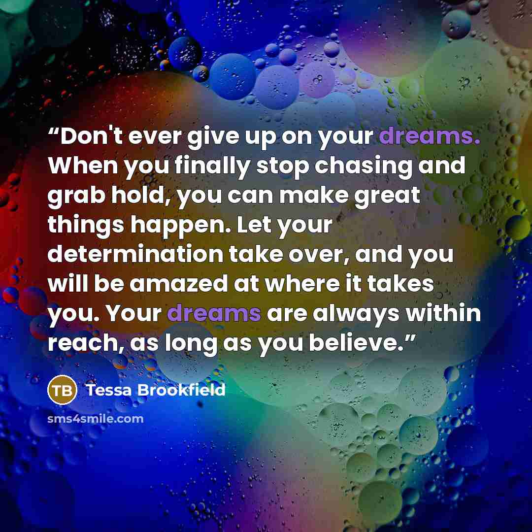 “Don't ever give up on your dreams. When you finally stop chasing and grab hold, you can make great things happen. Let your determination take over, and you will be amazed at where it takes you. Your dreams are always within reach, as long as you believe.” quote by Tessa Brookfield