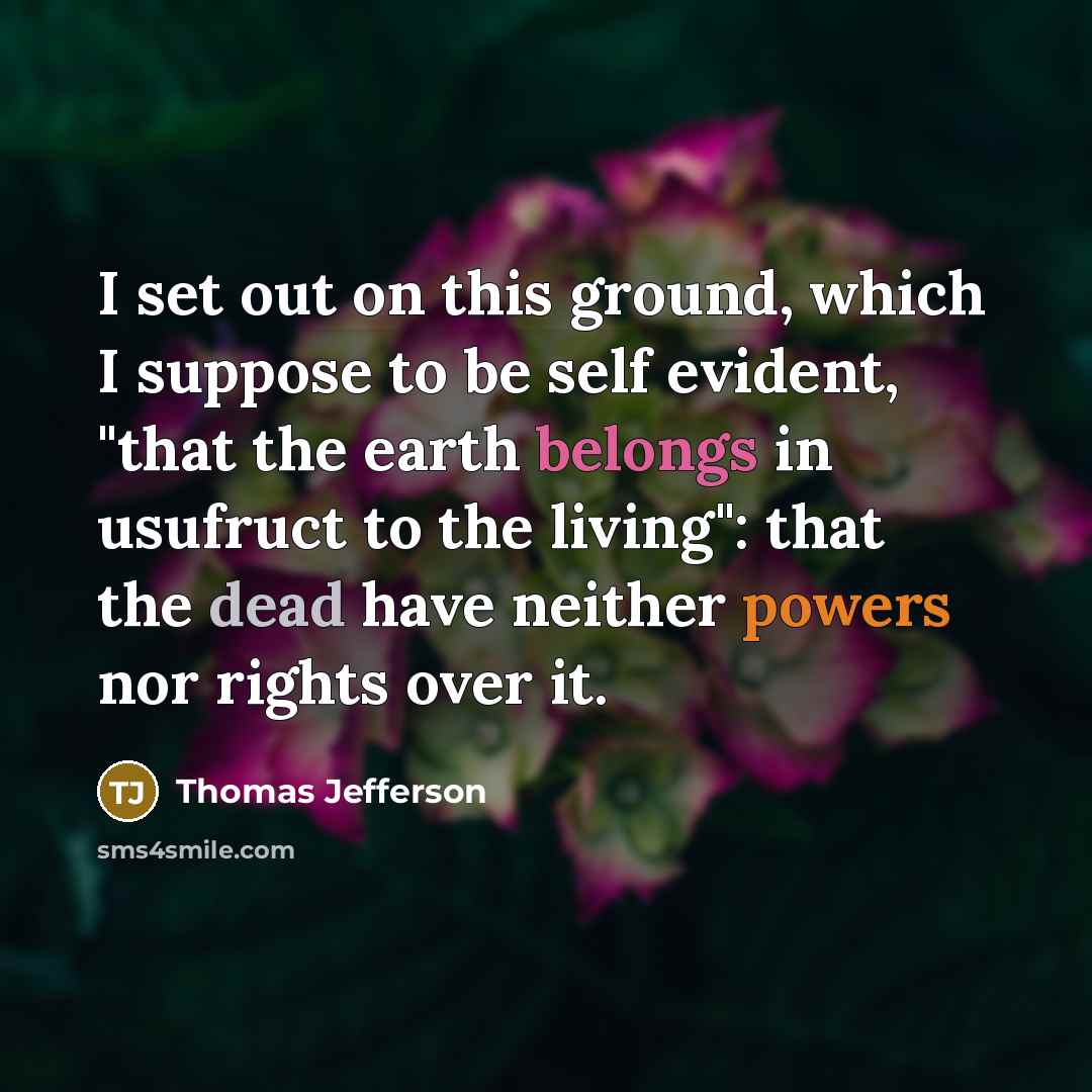 “I set out on this ground, which I suppose to be self evident, "that the earth belongs in usufruct to the living": that the dead have neither powers nor rights over it.” quote by Thomas Jefferson