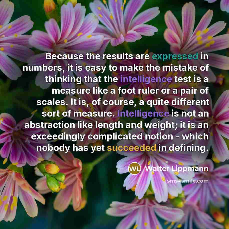 “Because the results are expressed in numbers, it is easy to make the mistake of thinking that the intelligence test is a measure like a foot ruler or a pair of scales. It is, of course, a quite different sort of measure. Intelligence is not an abstraction like length and weight; it is an…” quote by Walter Lippmann
