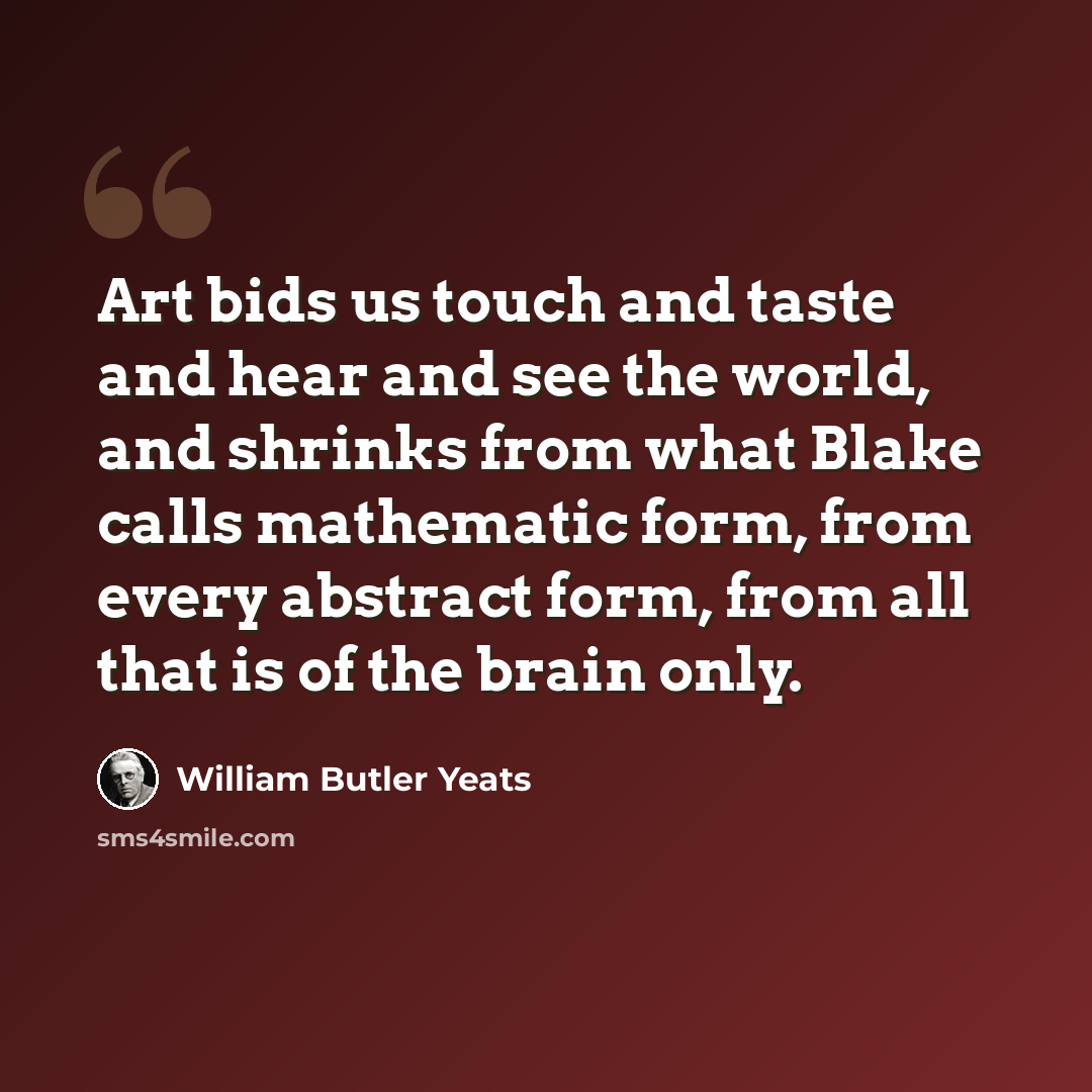 “Art bids us touch and taste and hear and see the world, and shrinks from what Blake calls mathematic form, from every abstract form, from all that is of the brain only.” quote by William Butler Yeats