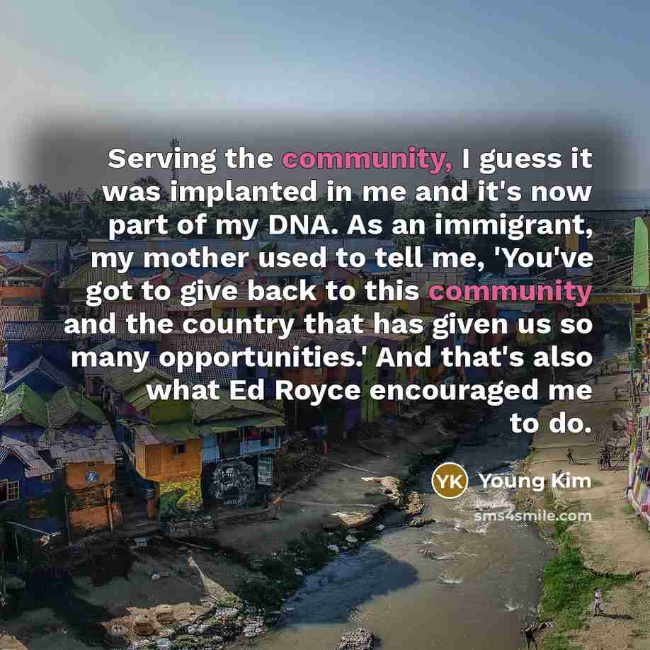 “Serving the community, I guess it was implanted in me and it's now part of my DNA. As an immigrant, my mother used to tell me, 'You've got to give back to this community and the country that has given us so many opportunities.' And that's also what Ed Royce encouraged me to do.” quote by Young Kim
