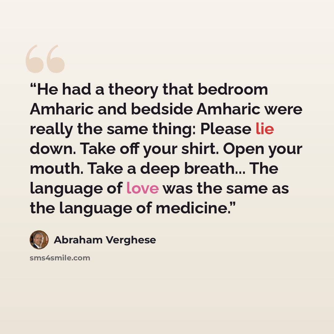 “He had a theory that bedroom Amharic and bedside Amharic were really the same thing: Please lie down. Take off your shirt. Open your mouth. Take a deep breath... The language of love was the same as the language of medicine.” quote by Abraham Verghese