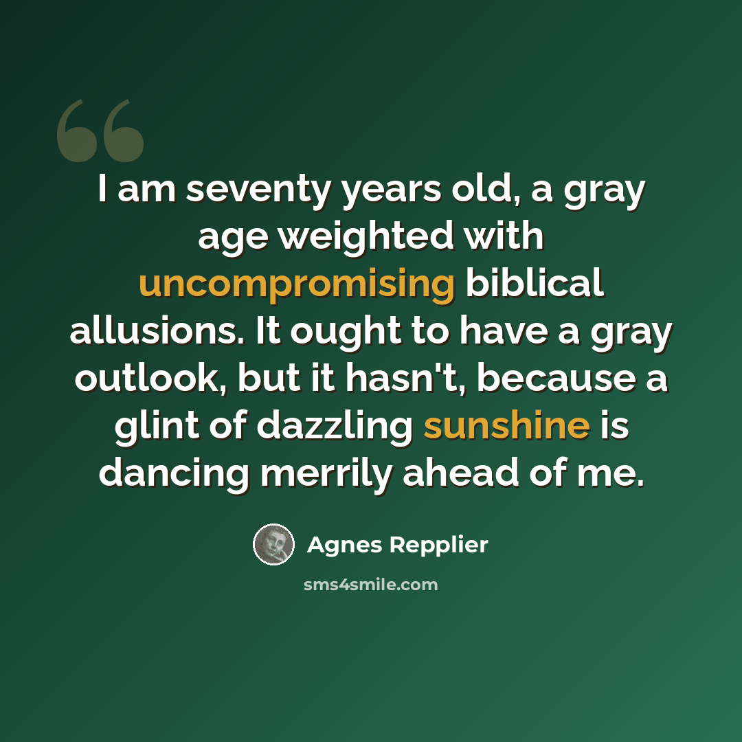 “I am seventy years old, a gray age weighted with uncompromising biblical allusions. It ought to have a gray outlook, but it hasn't, because a glint of dazzling sunshine is dancing merrily ahead of me.” quote by Agnes Repplier