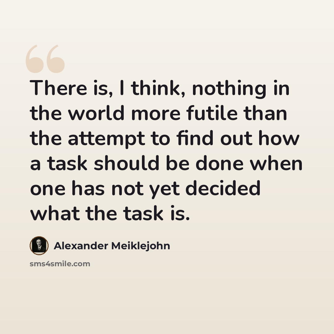 “There is, I think, nothing in the world more futile than the attempt to find out how a task should be done when one has not yet decided what the task is.” quote by Alexander Meiklejohn