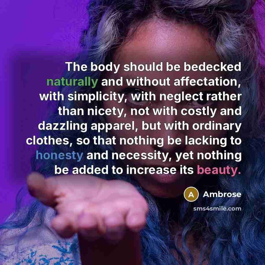 “The body should be bedecked naturally and without affectation, with simplicity, with neglect rather than nicety, not with costly and dazzling apparel, but with ordinary clothes, so that nothing be lacking to honesty and necessity, yet nothing be added to increase its beauty.” quote by Ambrose