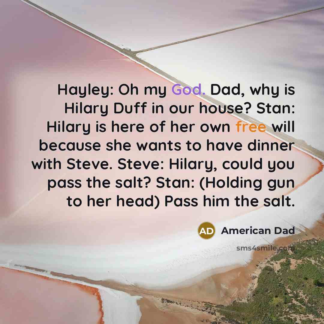 “Hayley: Oh my God. Dad, why is Hilary Duff in our house? Stan: Hilary is here of her own free will because she wants to have dinner with Steve. Steve: Hilary, could you pass the salt? Stan: (Holding gun to her head) Pass him the salt.” quote by American Dad