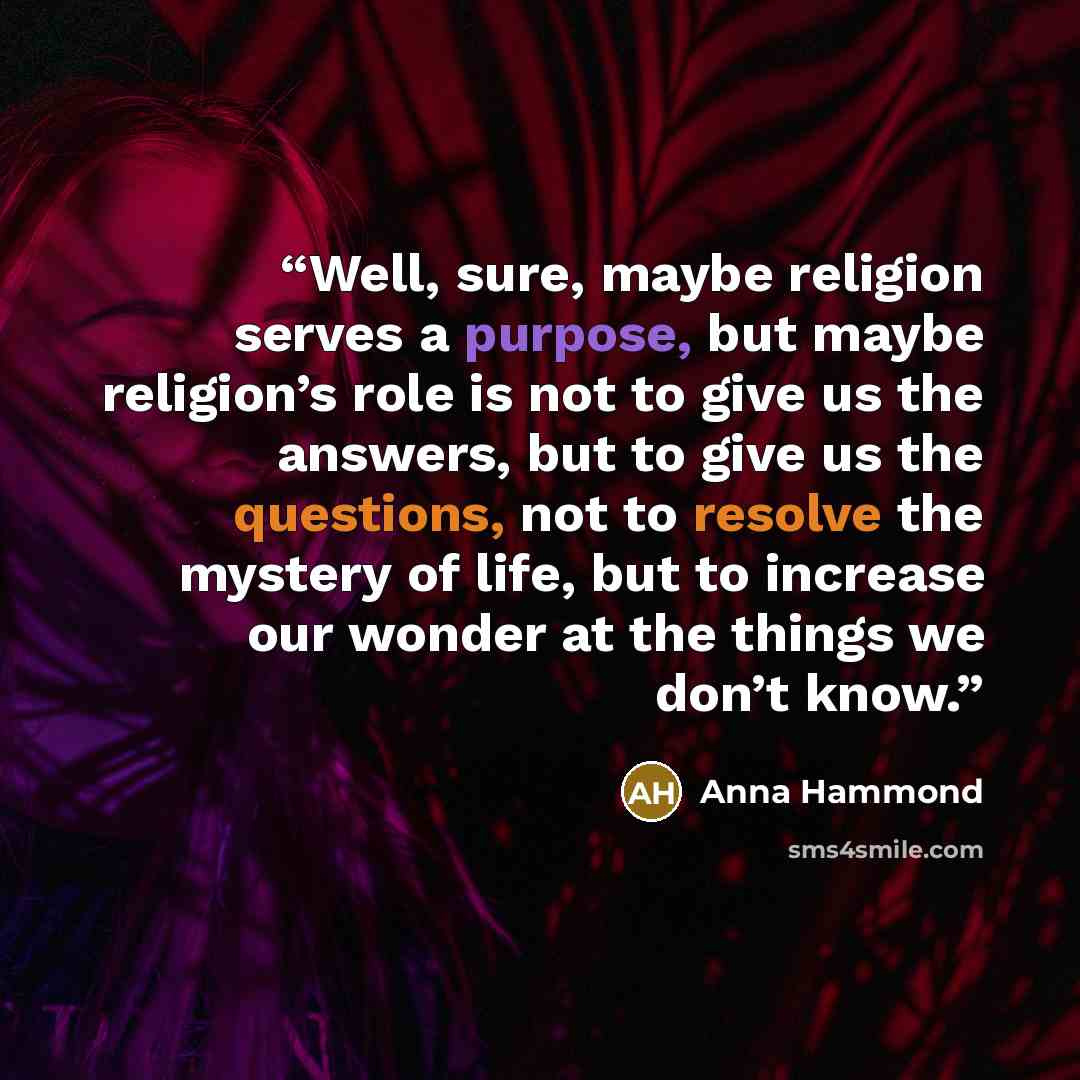 “Well, sure, maybe religion serves a purpose, but maybe religion’s role is not to give us the answers, but to give us the questions, not to resolve the mystery of life, but to increase our wonder at the things we don’t know.” quote by Anna Hammond