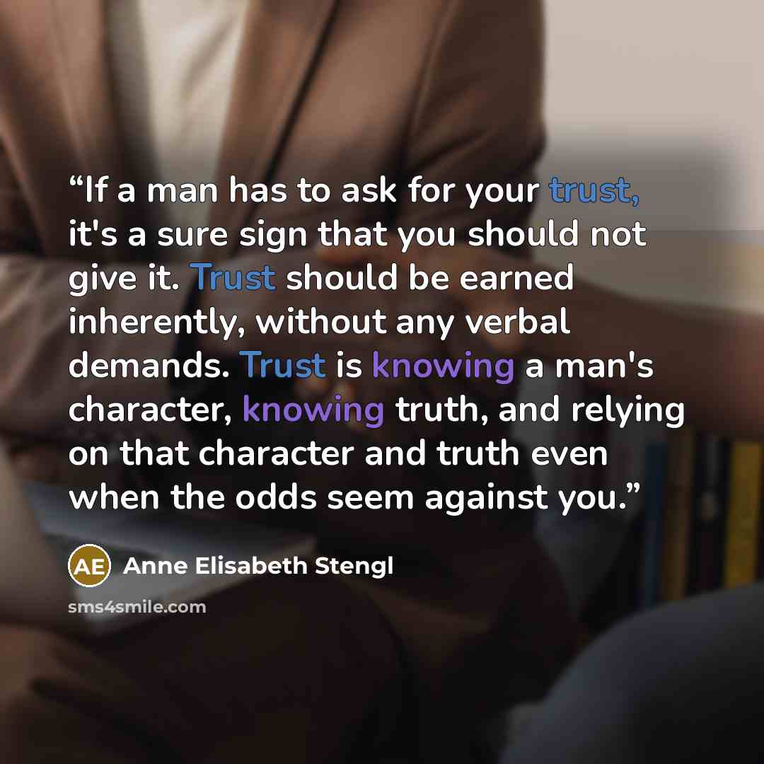 “If a man has to ask for your trust, it's a sure sign that you should not give it. Trust should be earned inherently, without any verbal demands. Trust is knowing a man's character, knowing truth, and relying on that character and truth even when the odds seem against you.” quote by Anne Elisabeth Stengl