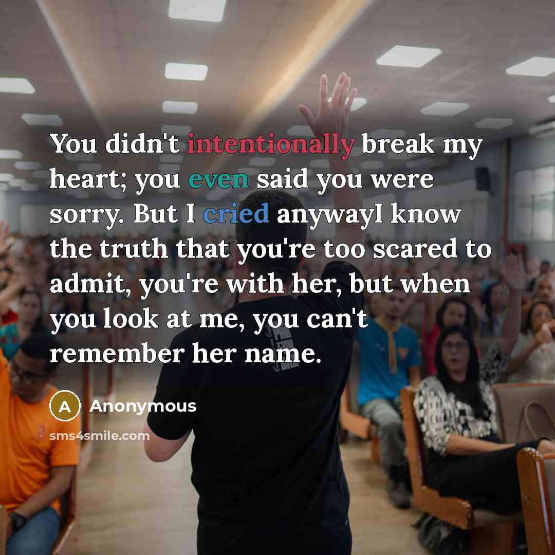 “You didn't intentionally break my heart; you even said you were sorry. But I cried anywayI know the truth that you're too scared to admit, you're with her, but when you look at me, you can't remember her name.” quote by Anonymous