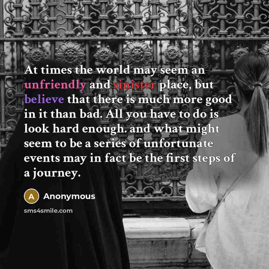 “At times the world may seem an unfriendly and sinister place, but believe that there is much more good in it than bad. All you have to do is look hard enough. and what might seem to be a series of unfortunate events may in fact be the first steps of a journey.” quote by Anonymous