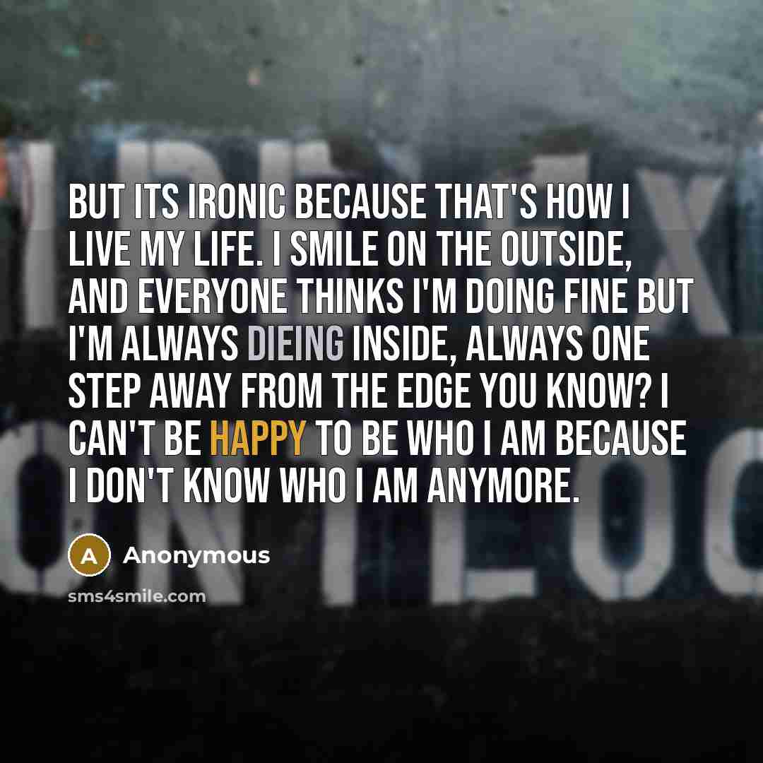 “But its ironic because that's how I live my life. I smile on the outside, and everyone thinks I'm doing fine but I'm always dieing inside, always one step away from the edge you know? I can't be happy to be who I am because I don't know who I am anymore.” quote by Anonymous