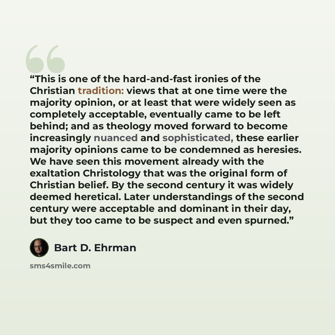 “This is one of the hard-and-fast ironies of the Christian tradition: views that at one time were the majority opinion, or at least that were widely seen as completely acceptable, eventually came to be left behind; and as theology moved forward to become increasingly nuanced and sophisticated…” quote by bart D. Ehrman