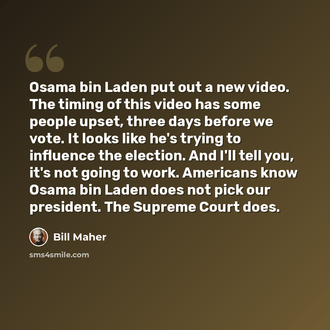 “Osama bin Laden put out a new video. The timing of this video has some people upset, three days before we vote. It looks like he's trying to influence the election. And I'll tell you, it's not going to work. Americans know Osama bin Laden does not pick our president. The Supreme Court does.” quote by Bill Maher