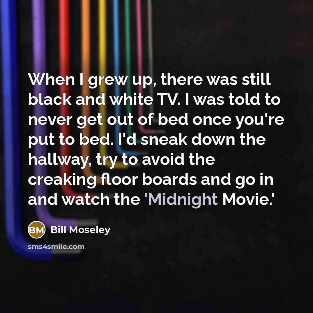 “When I grew up, there was still black and white TV. I was told to never get out of bed once you're put to bed. I'd sneak down the hallway, try to avoid the creaking floor boards and go in and watch the 'Midnight Movie.'” quote by Bill Moseley