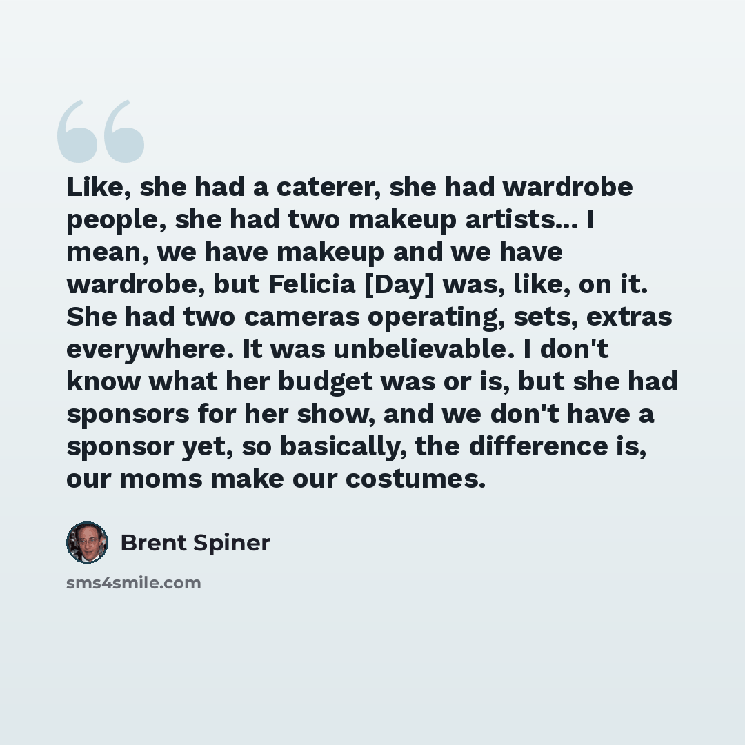 “Like, she had a caterer, she had wardrobe people, she had two makeup artists... I mean, we have makeup and we have wardrobe, but Felicia [Day] was, like, on it. She had two cameras operating, sets, extras everywhere. It was unbelievable. I don't know what her budget was or is, but she had sponsors…” quote by Brent Spiner