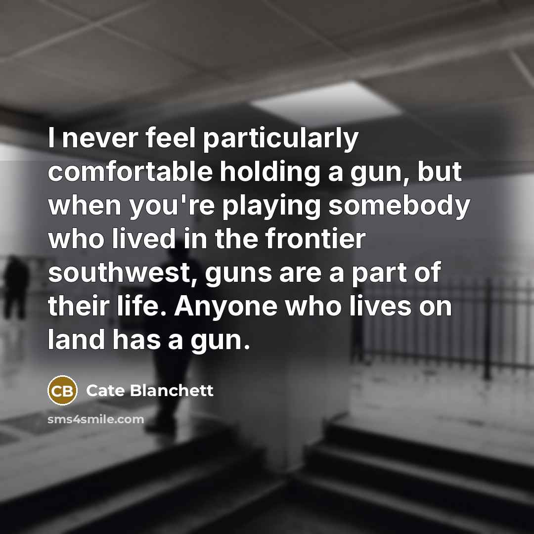 “I never feel particularly comfortable holding a gun, but when you're playing somebody who lived in the frontier southwest, guns are a part of their life. Anyone who lives on land has a gun.” quote by Cate Blanchett