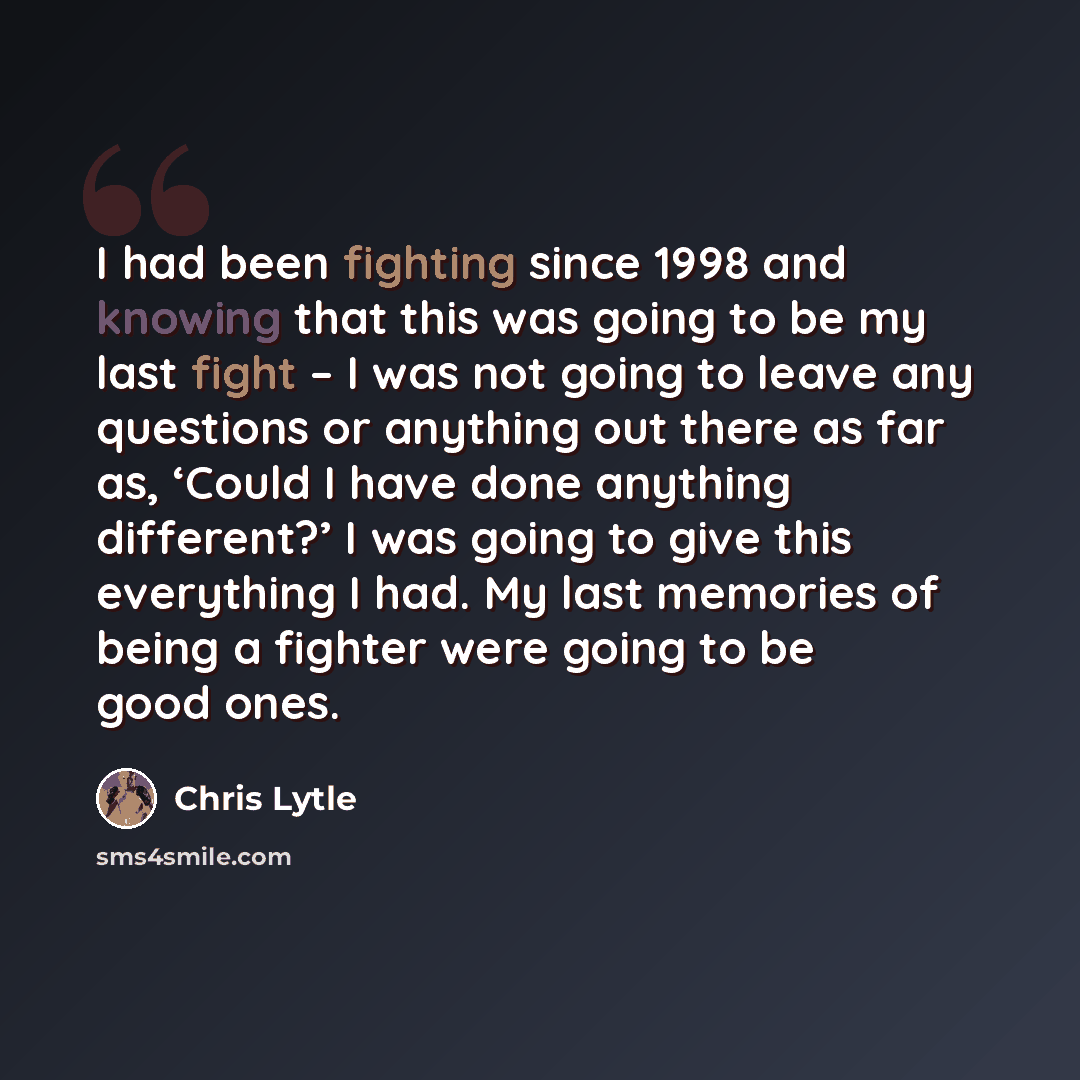 “I had been fighting since 1998 and knowing that this was going to be my last fight – I was not going to leave any questions or anything out there as far as, ‘Could I have done anything different?’ I was going to give this everything I had. My last memories of being a fighter were going to be good…” quote by Chris Lytle