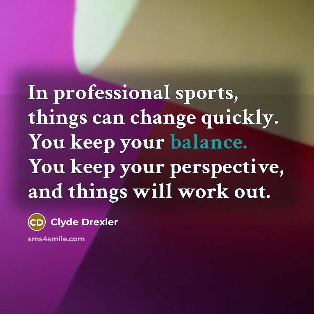 “In professional sports, things can change quickly. You keep your balance. You keep your perspective, and things will work out.” quote by Clyde Drexler