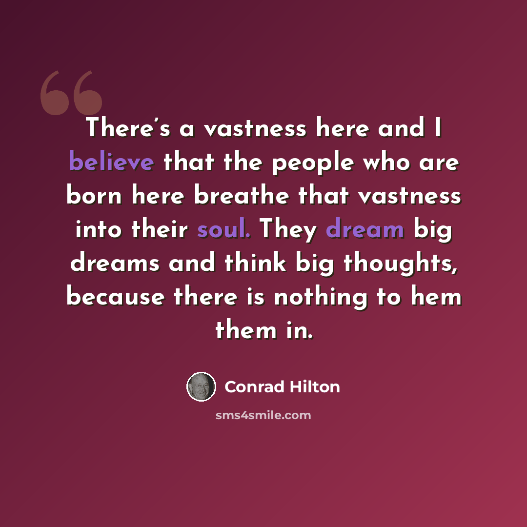 “There’s a vastness here and I believe that the people who are born here breathe that vastness into their soul. They dream big dreams and think big thoughts, because there is nothing to hem them in.” quote by Conrad Hilton