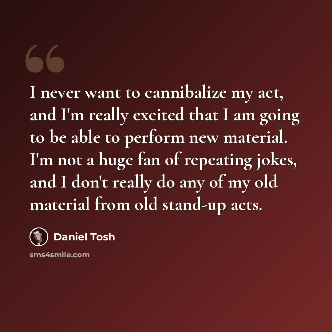 “I never want to cannibalize my act, and I'm really excited that I am going to be able to perform new material. I'm not a huge fan of repeating jokes, and I don't really do any of my old material from old stand-up acts.” quote by Daniel Tosh