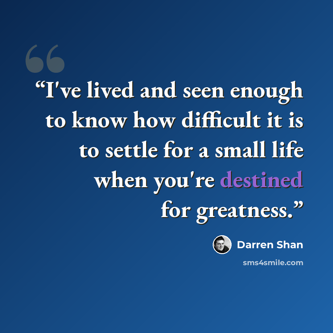 “I've lived and seen enough to know how difficult it is to settle for a small life when you're destined for greatness.” quote by Darren Shan