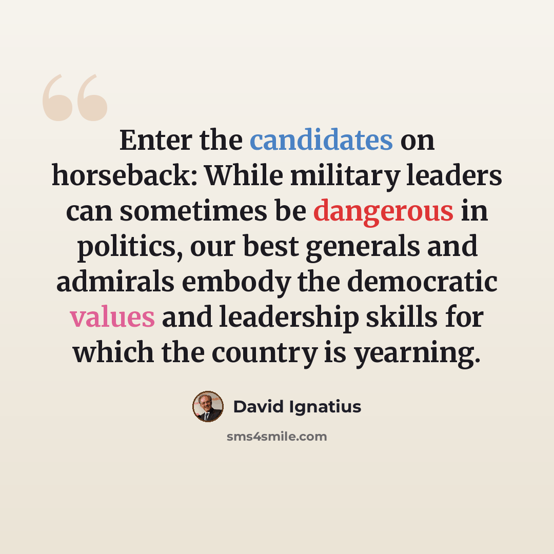 “Enter the candidates on horseback: While military leaders can sometimes be dangerous in politics, our best generals and admirals embody the democratic values and leadership skills for which the country is yearning.” quote by David Ignatius