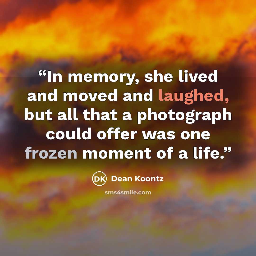 “In memory, she lived and moved and laughed, but all that a photograph could offer was one frozen moment of a life.” quote by Dean Koontz
