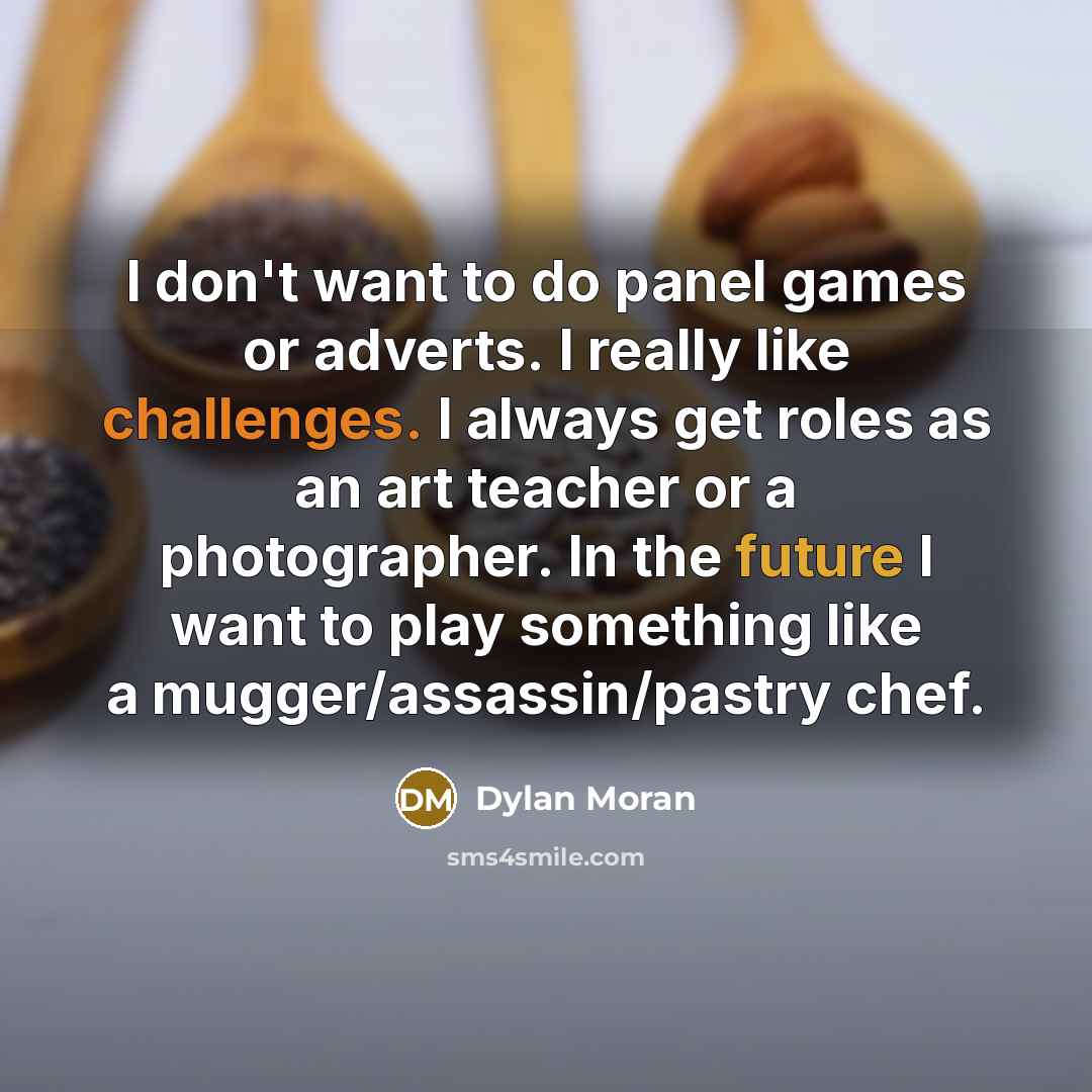 “I don't want to do panel games or adverts. I really like challenges. I always get roles as an art teacher or a photographer. In the future I want to play something like a mugger/assassin/pastry chef.” quote by Dylan Moran