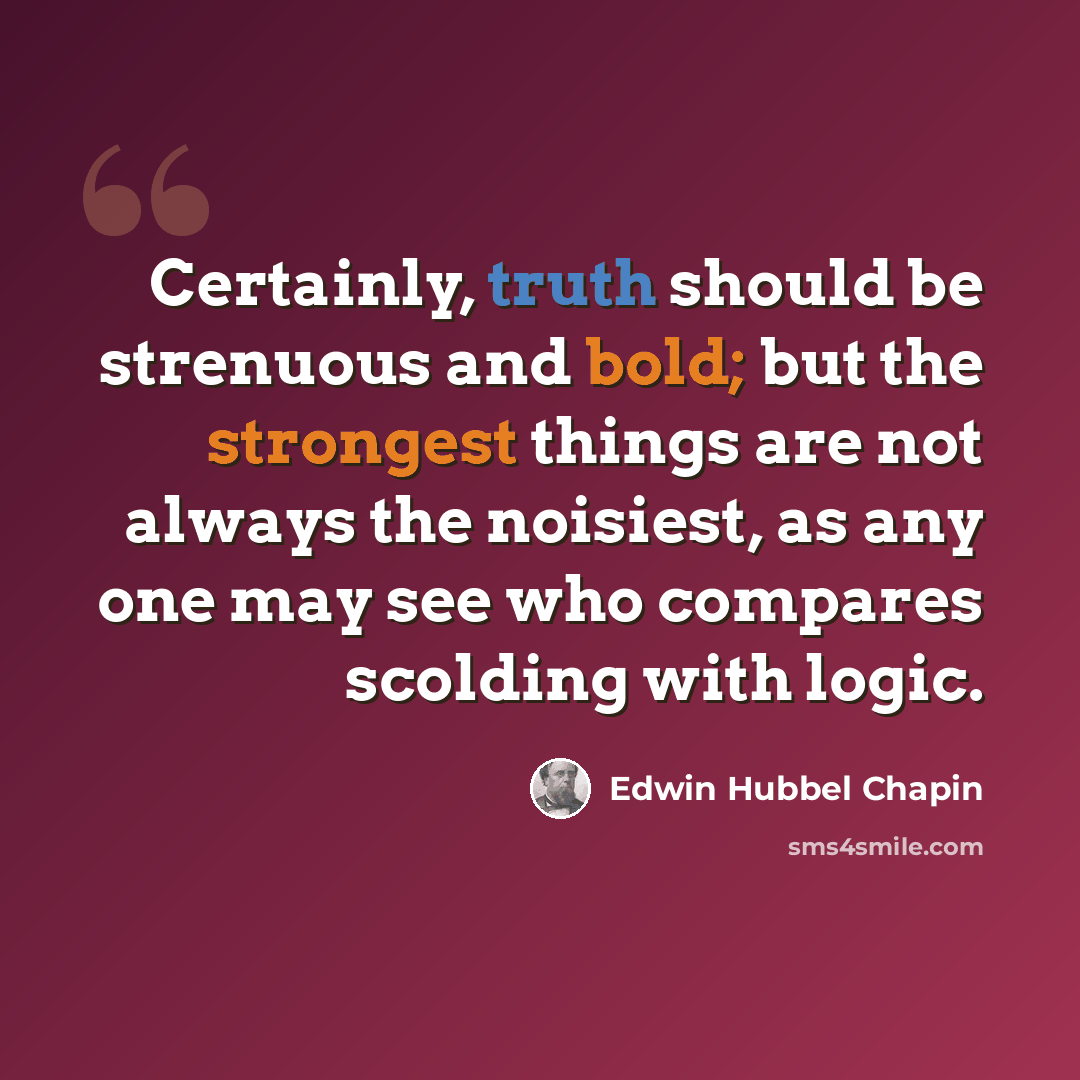 “Certainly, truth should be strenuous and bold; but the strongest things are not always the noisiest, as any one may see who compares scolding with logic.” quote by Edwin Hubbel Chapin
