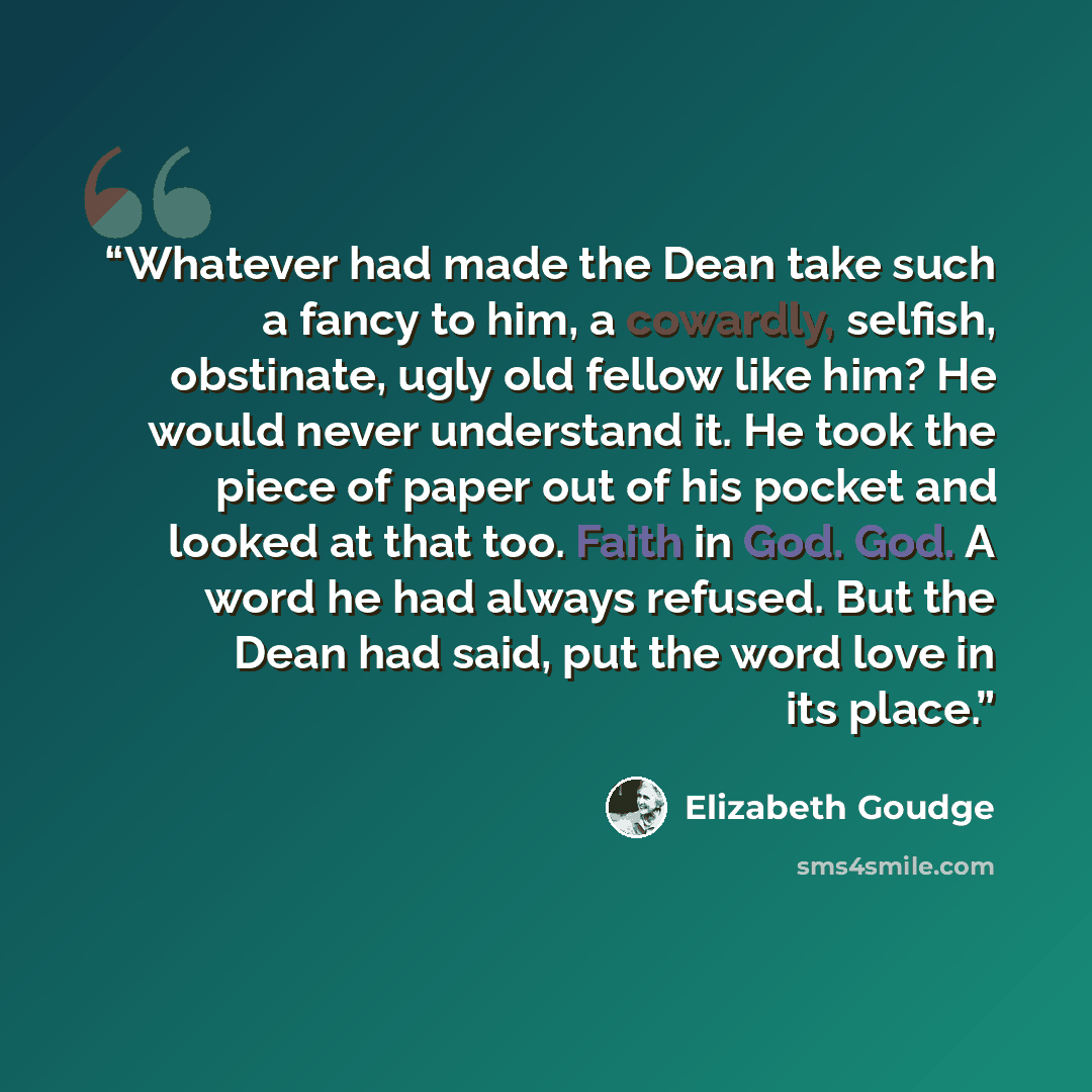 “Whatever had made the Dean take such a fancy to him, a cowardly, selfish, obstinate, ugly old fellow like him? He would never understand it. He took the piece of paper out of his pocket and looked at that too. Faith in God. God. A word he had always refused. But the Dean had said, put the word…” quote by Elizabeth Goudge