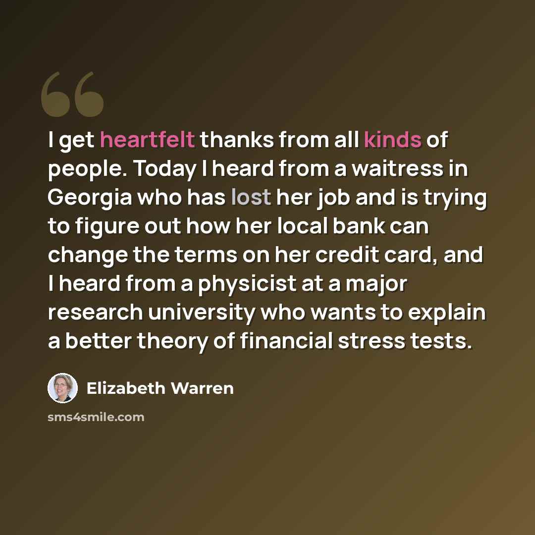 “I get heartfelt thanks from all kinds of people. Today I heard from a waitress in Georgia who has lost her job and is trying to figure out how her local bank can change the terms on her credit card, and I heard from a physicist at a major research university who wants to explain a better theory of…” quote by Elizabeth Warren