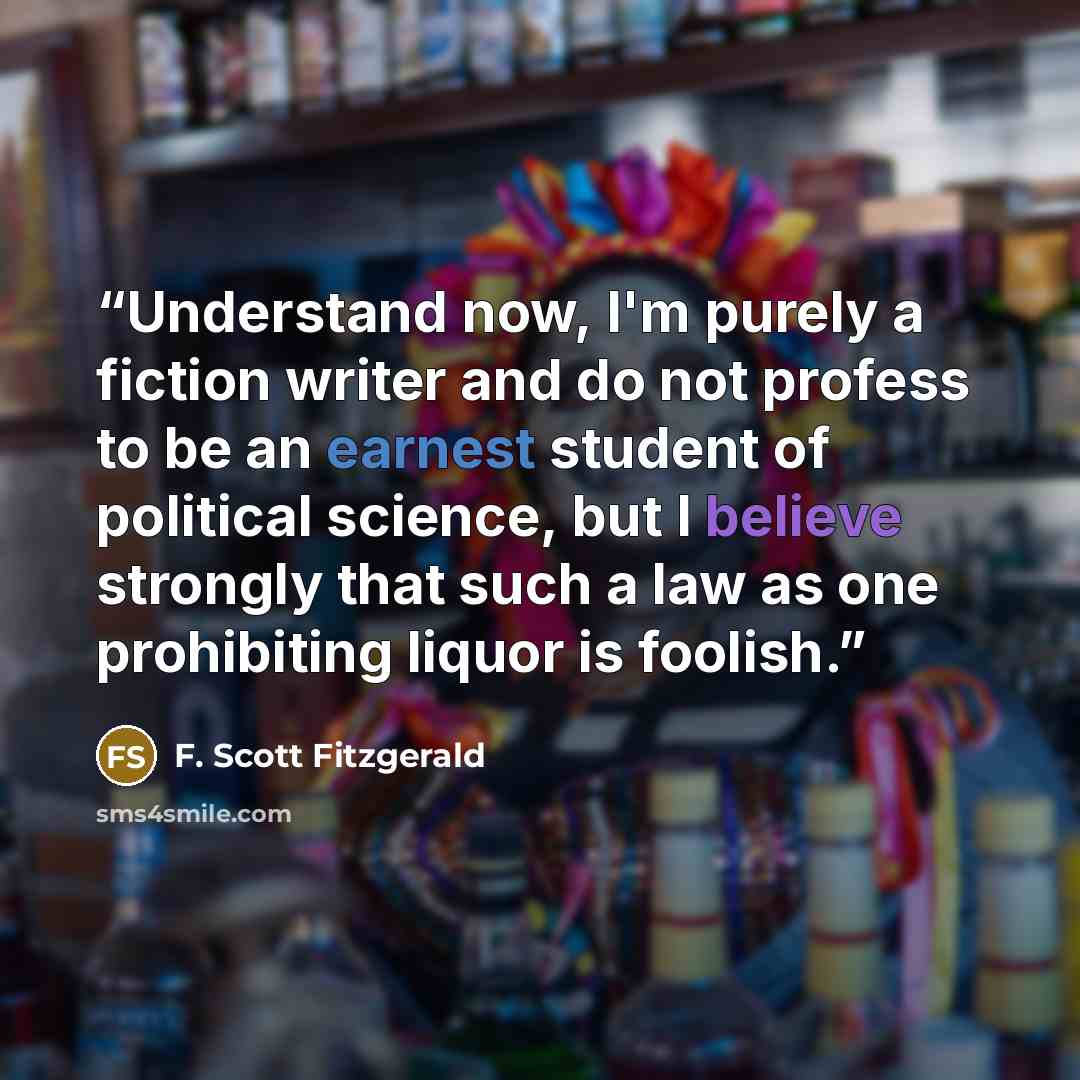 “Understand now, I'm purely a fiction writer and do not profess to be an earnest student of political science, but I believe strongly that such a law as one prohibiting liquor is foolish.” quote by F. Scott Fitzgerald