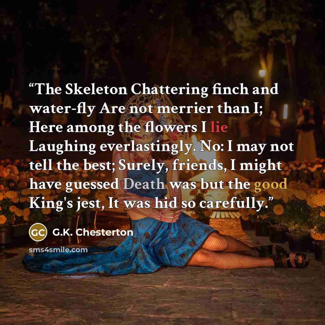 “The Skeleton Chattering finch and water-fly Are not merrier than I; Here among the flowers I lie Laughing everlastingly. No: I may not tell the best; Surely, friends, I might have guessed Death was but the good King's jest, It was hid so carefully.” quote by G.K. Chesterton