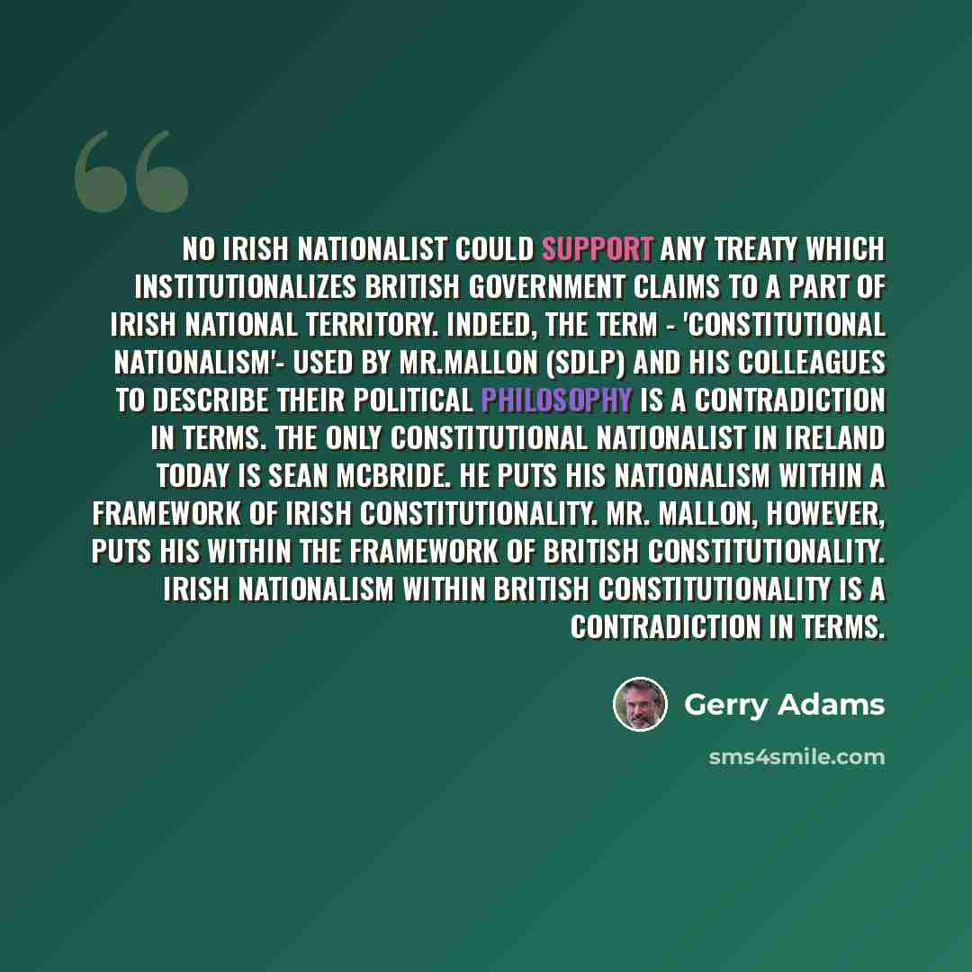 “No Irish nationalist could support any treaty which institutionalizes British government claims to a part of Irish national territory. Indeed, the term - 'constitutional nationalism'- used by Mr.Mallon (SDLP) and his colleagues to describe their political philosophy is a contradiction in terms…” quote by Gerry Adams