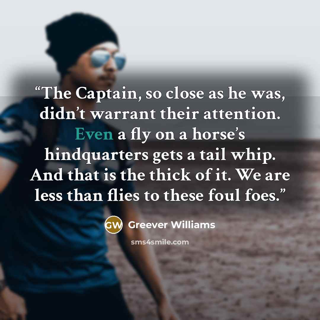 “The Captain, so close as he was, didn’t warrant their attention. Even a fly on a horse’s hindquarters gets a tail whip. And that is the thick of it. We are less than flies to these foul foes.” quote by Greever Williams