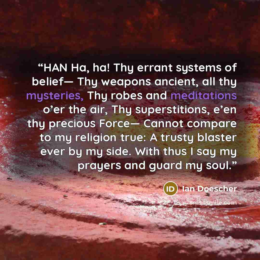 “HAN Ha, ha! Thy errant systems of belief— Thy weapons ancient, all thy mysteries, Thy robes and meditations o’er the air, Thy superstitions, e’en thy precious Force— Cannot compare to my religion true: A trusty blaster ever by my side. With thus I say my prayers and guard my soul.” quote by Ian Doescher