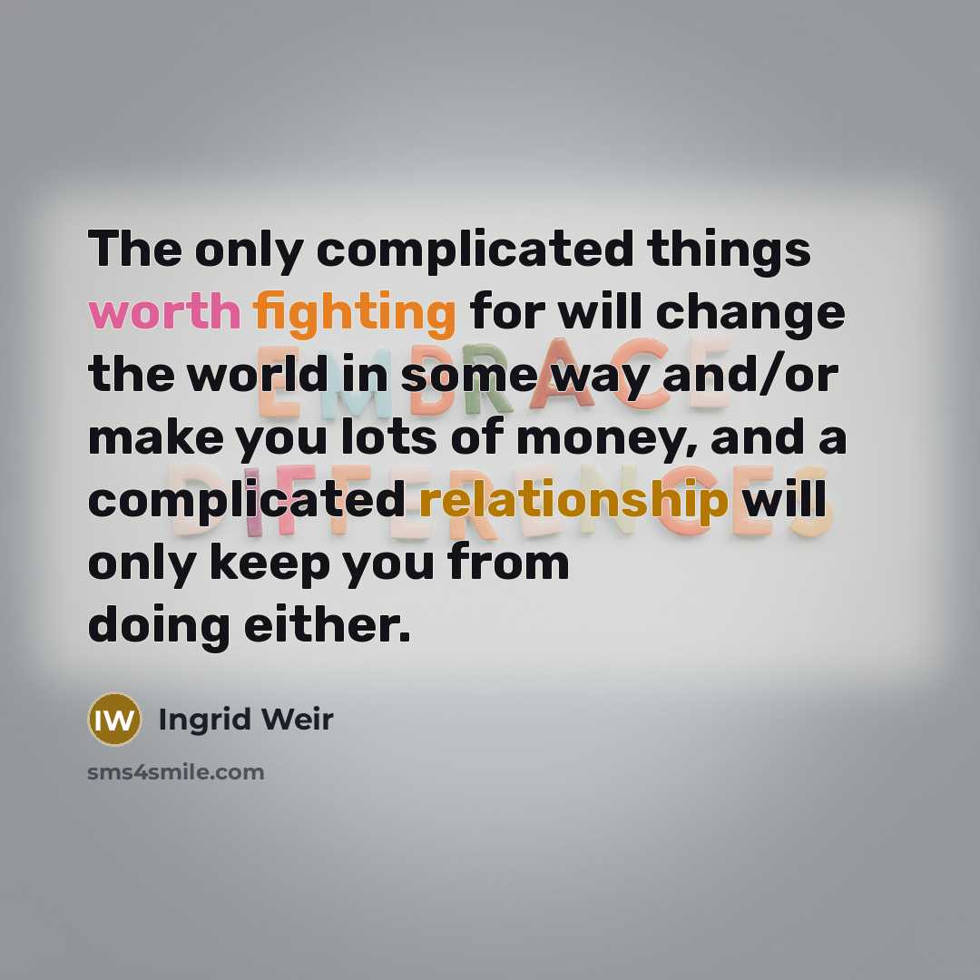 “The only complicated things worth fighting for will change the world in some way and/or make you lots of money, and a complicated relationship will only keep you from doing either.” quote by Ingrid Weir