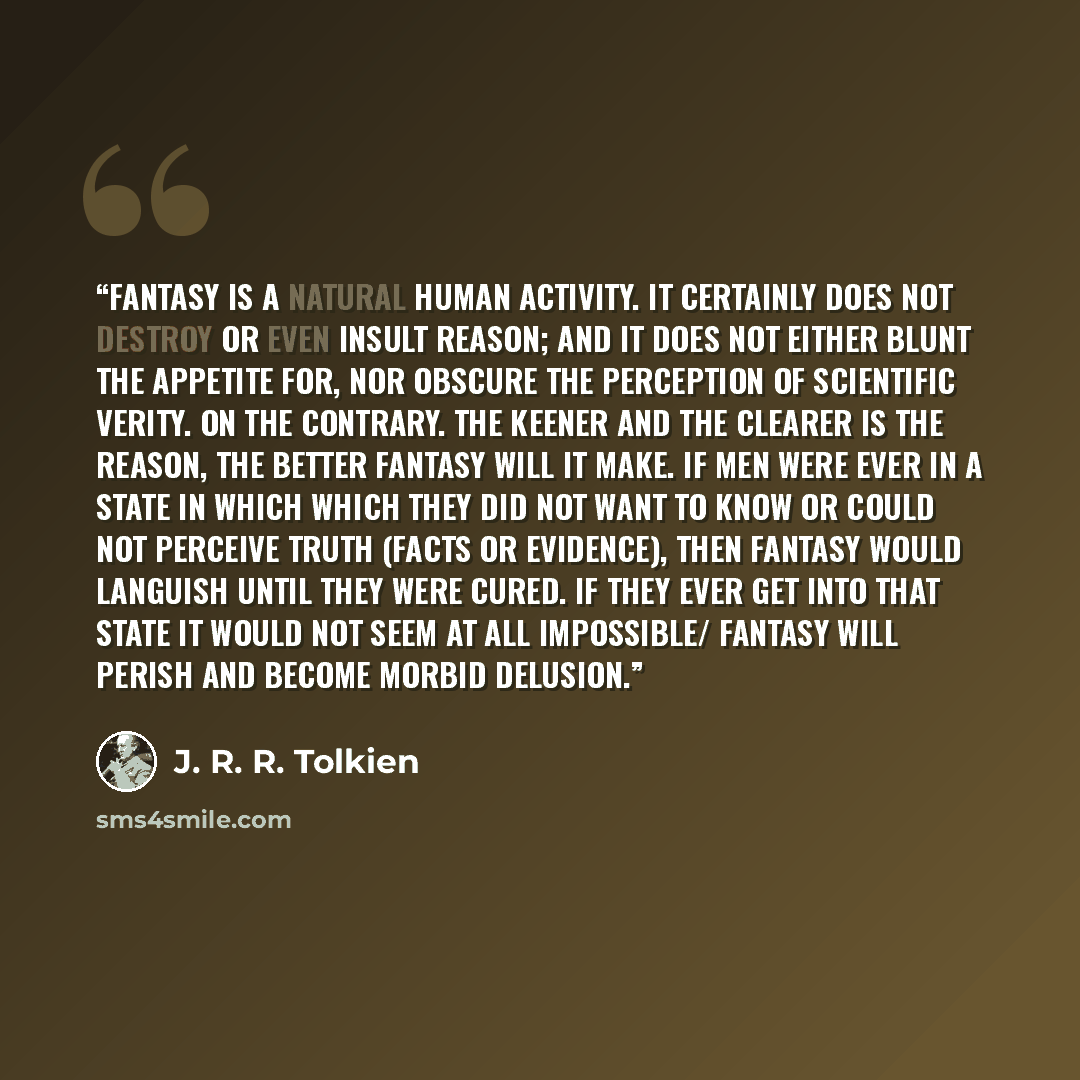 “Fantasy is a natural human activity. It certainly does not destroy or even insult Reason; and it does not either blunt the appetite for, nor obscure the perception of scientific verity. On the contrary. The keener and the clearer is the reason, the better fantasy will it make. If men were ever in…” quote by J. R. R. Tolkien