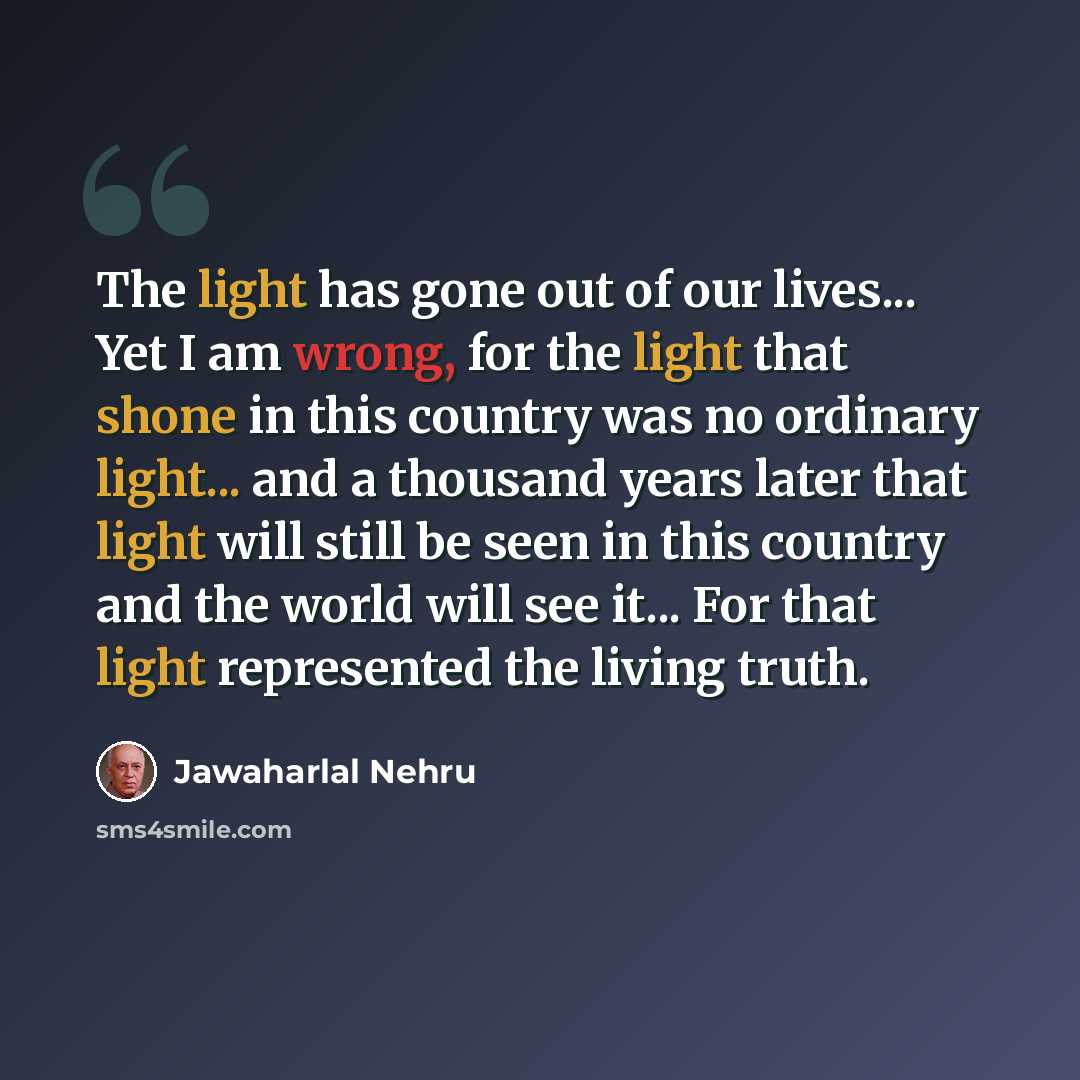 “The light has gone out of our lives... Yet I am wrong, for the light that shone in this country was no ordinary light... and a thousand years later that light will still be seen in this country and the world will see it... For that light represented the living truth.” quote by Jawaharlal Nehru