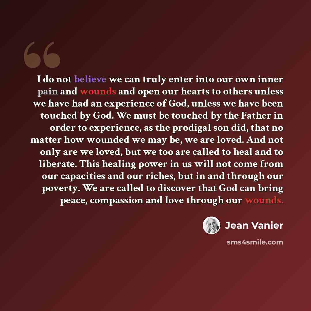 “I do not believe we can truly enter into our own inner pain and wounds and open our hearts to others unless we have had an experience of God, unless we have been touched by God. We must be touched by the Father in order to experience, as the prodigal son did, that no matter how wounded we may be…” quote by Jean Vanier