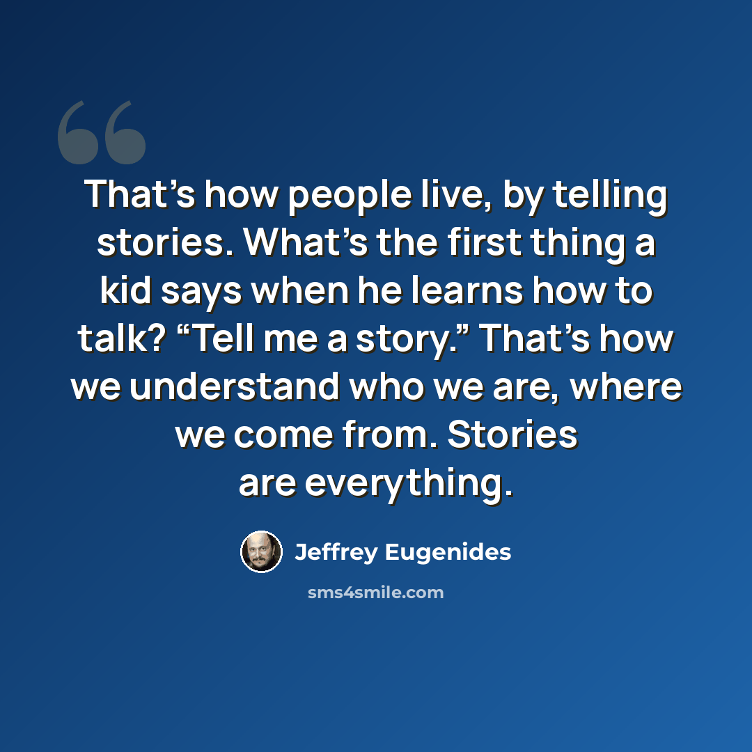 “That’s how people live, by telling stories. What’s the first thing a kid says when he learns how to talk? “Tell me a story.” That’s how we understand who we are, where we come from. Stories are everything.” quote by Jeffrey Eugenides