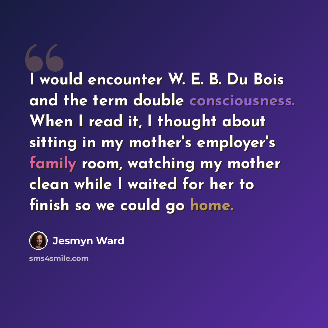 “I would encounter W. E. B. Du Bois and the term double consciousness. When I read it, I thought about sitting in my mother's employer's family room, watching my mother clean while I waited for her to finish so we could go home.” quote by Jesmyn Ward